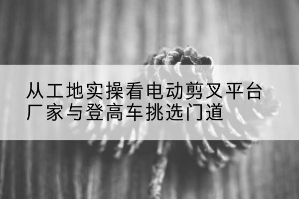 玛沁电动剪叉升降平台厂家-从工地实操看电动剪叉平台厂家与登高车挑选门道
