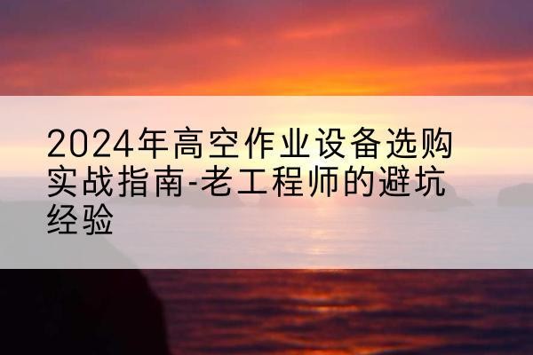 玛沁高空作业升降机厂家推荐-2024年高空作业设备选购实战指南-老工程师的避坑经验