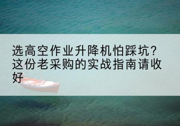 玛沁高空作业升降机厂家推荐-选高空作业升降机怕踩坑？这份老采购的实战指南请收好
