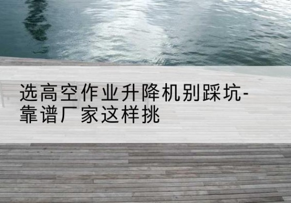 玛沁剪叉式升降机厂家-选高空作业升降机别踩坑-靠谱厂家这样挑