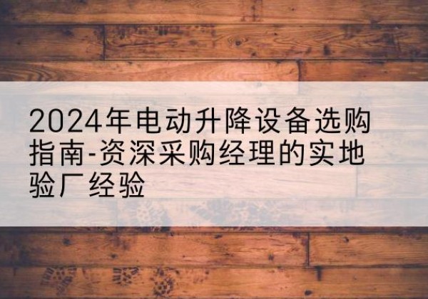 玛沁电动剪叉升降平台厂家-2024年电动升降设备选购指南-资深采购经理的实地验厂经验