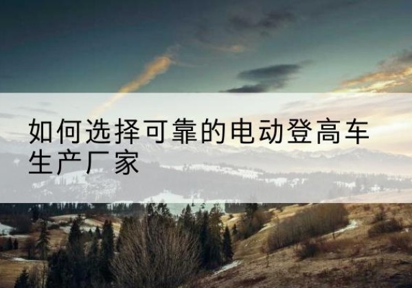 玛沁电动登高车厂家-如何选择可靠的电动登高车生产厂家