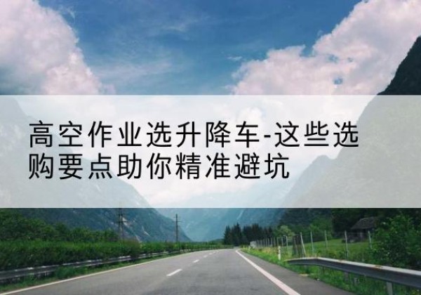 玛沁升降车厂家-高空作业选升降车-这些选购要点助你*避坑