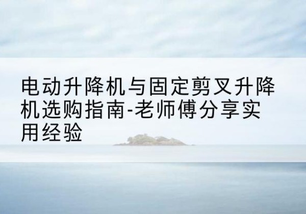 玛沁电动升降机怎么选-电动升降机与固定剪叉升降机选购指南-老师傅分享实用经验