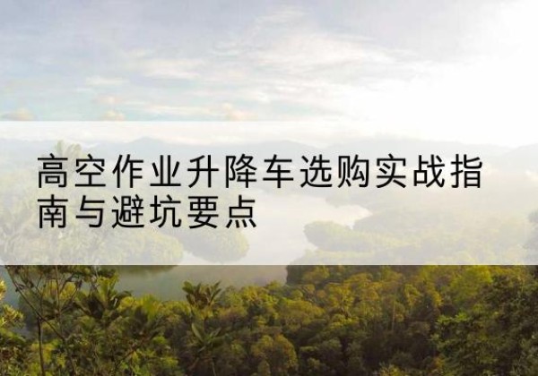 玛沁升降车怎么选-高空作业升降车选购实战指南与避坑要点
