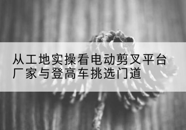 玛沁电动剪叉升降平台厂家-从工地实操看电动剪叉平台厂家与登高车挑选门道
