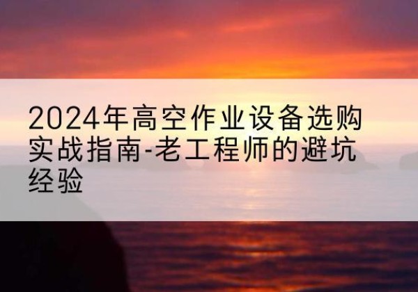 玛沁高空作业升降机厂家推荐-2024年高空作业设备选购实战指南-老工程师的避坑经验